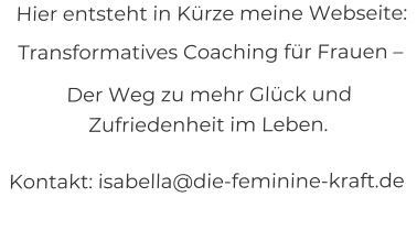 Hier entsteht in Kürze meine Webseite:   Transformatives Coaching für Frauen –   Der Weg zu mehr Glück und Zufriedenheit im Leben.  Kontakt: isabella@die-feminine-kraft.de
